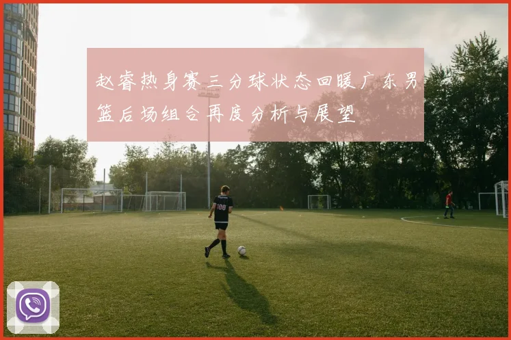赵睿热身赛三分球状态回暖广东男篮后场组合再度分析与展望